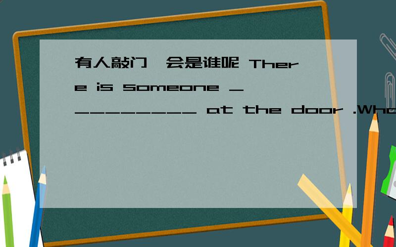 有人敲门,会是谁呢 There is someone _________ at the door .Who ____it ______?