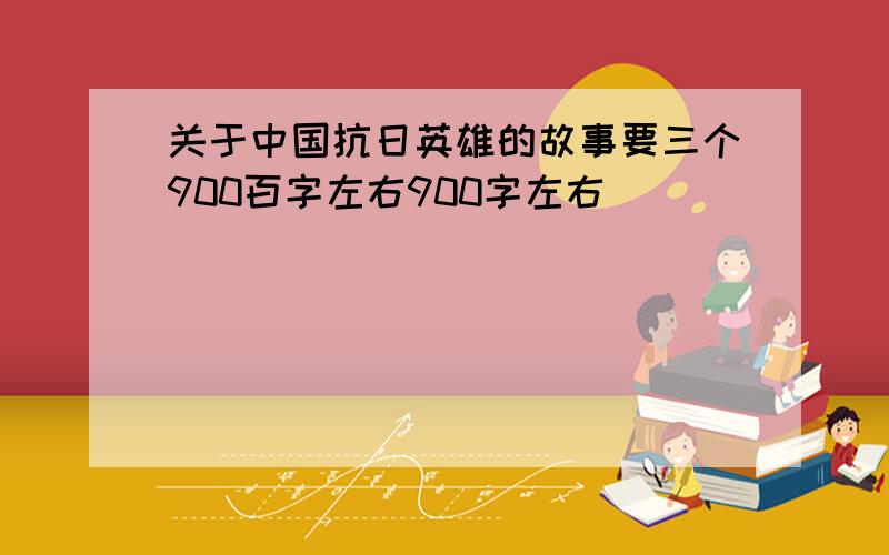 关于中国抗日英雄的故事要三个900百字左右900字左右