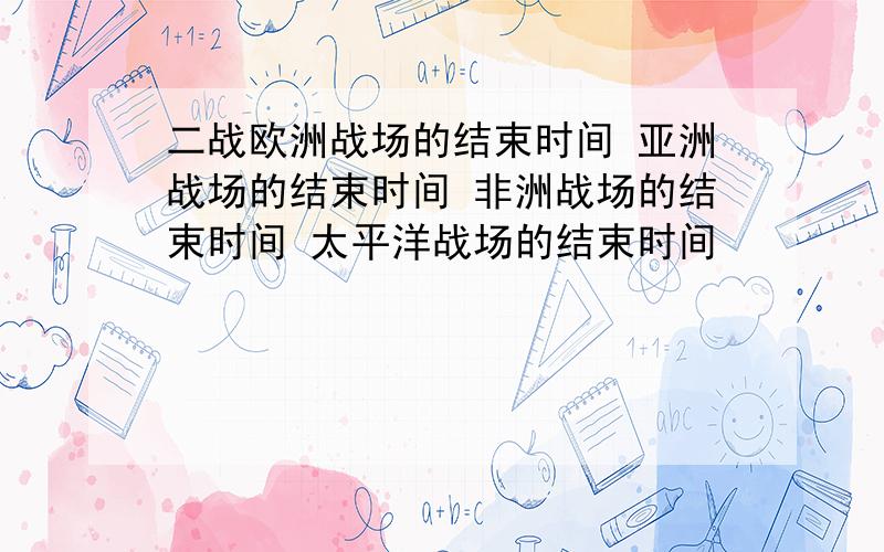 二战欧洲战场的结束时间 亚洲战场的结束时间 非洲战场的结束时间 太平洋战场的结束时间