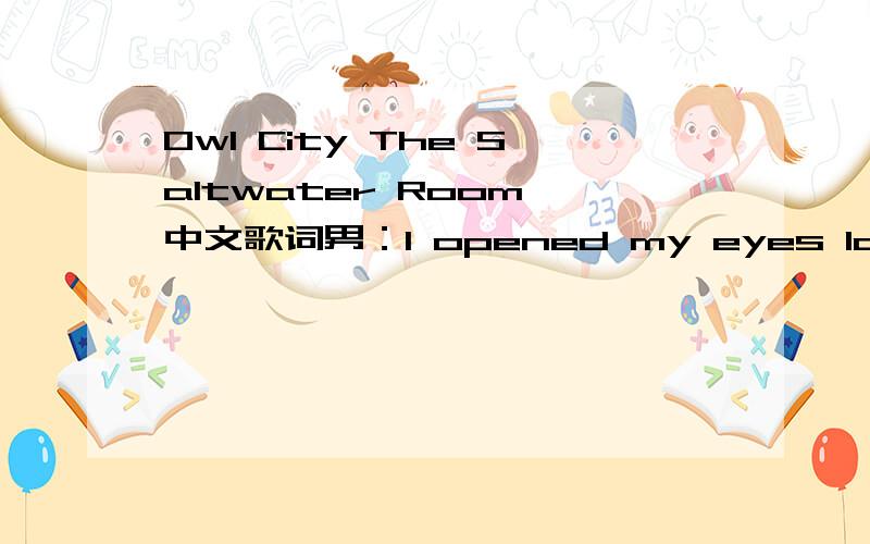 Owl City The Saltwater Room 中文歌词男：I opened my eyes last night and saw you in the low light Walking down by the bay,on the shore,staring up at the planes that aren’t there anymore I was feeling the night grow old and you were looking so