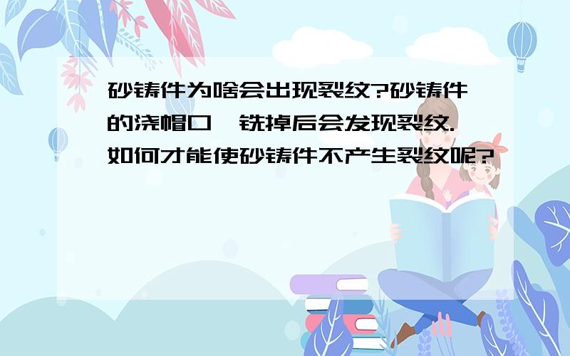 砂铸件为啥会出现裂纹?砂铸件的浇帽口,铣掉后会发现裂纹.如何才能使砂铸件不产生裂纹呢?