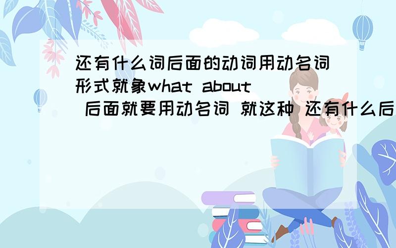 还有什么词后面的动词用动名词形式就象what about 后面就要用动名词 就这种 还有什么后面要用动词原型的 （这些问题是对付那些给下面所给的词的适当形式填空这种题）