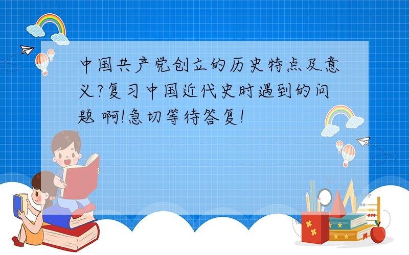 中国共产党创立的历史特点及意义?复习中国近代史时遇到的问题 啊!急切等待答复!