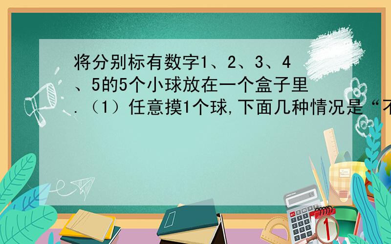 将分别标有数字1、2、3、4、5的5个小球放在一个盒子里.（1）任意摸1个球,下面几种情况是“不可能发生”是“一定发生”或“可能发生”?（1）球上的数是奇数；（2）球上的数小于6；（3）