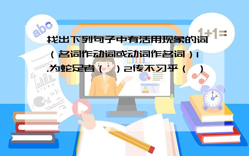 找出下列句子中有活用现象的词（名词作动词或动词作名词）1.为蛇足者（ ）2传不习乎（ ）