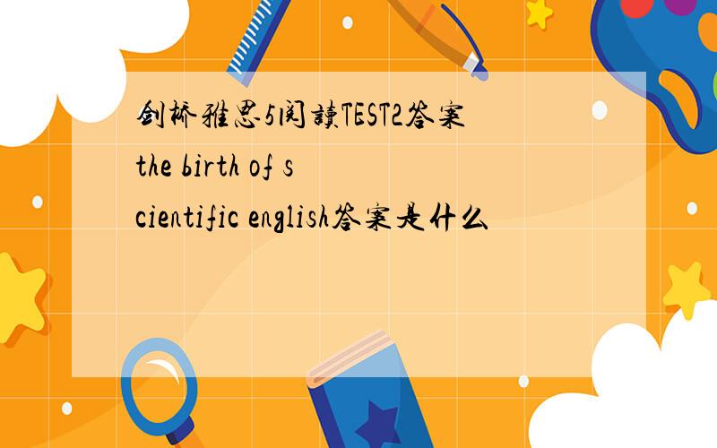 剑桥雅思5阅读TEST2答案the birth of scientific english答案是什么