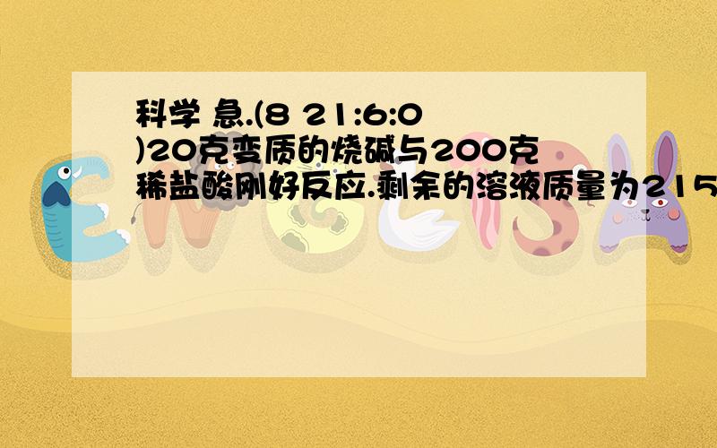 科学 急.(8 21:6:0)20克变质的烧碱与200克稀盐酸刚好反应.剩余的溶液质量为215.6克.                求.反应后溶液中溶质的质量分数 