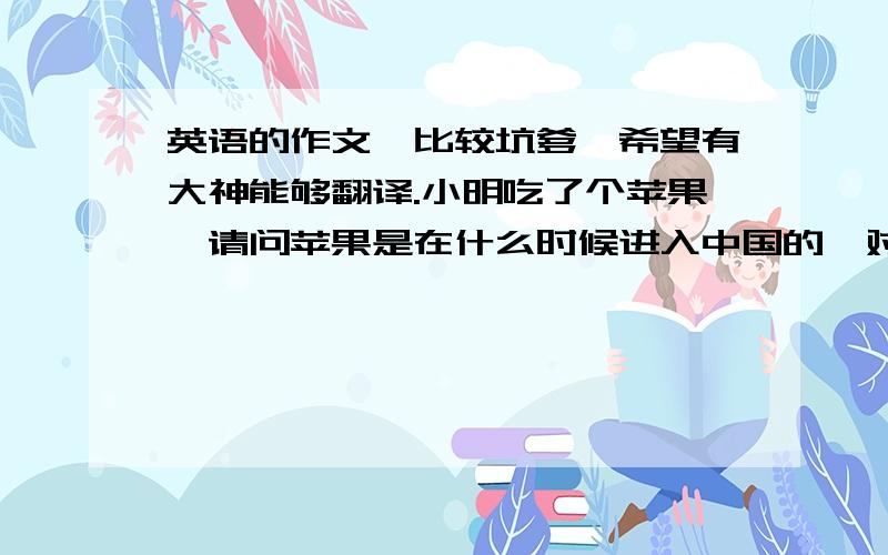 英语的作文,比较坑爹,希望有大神能够翻译.小明吃了个苹果,请问苹果是在什么时候进入中国的,对我国的历史有什么影响.已知此苹果产自山东,请描述其省的地理位置,在9月份,其地区的太阳能