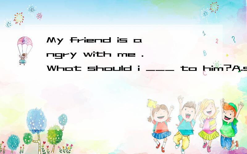 My friend is angry with me .What should i ___ to him?A.say B.tell C.speak D.talk