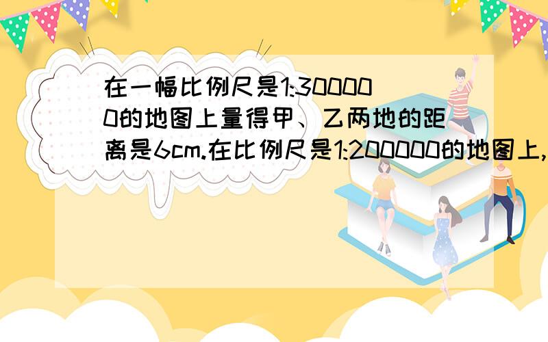 在一幅比例尺是1:300000的地图上量得甲、乙两地的距离是6cm.在比例尺是1:200000的地图上,甲、乙两地的距离是多少厘米?