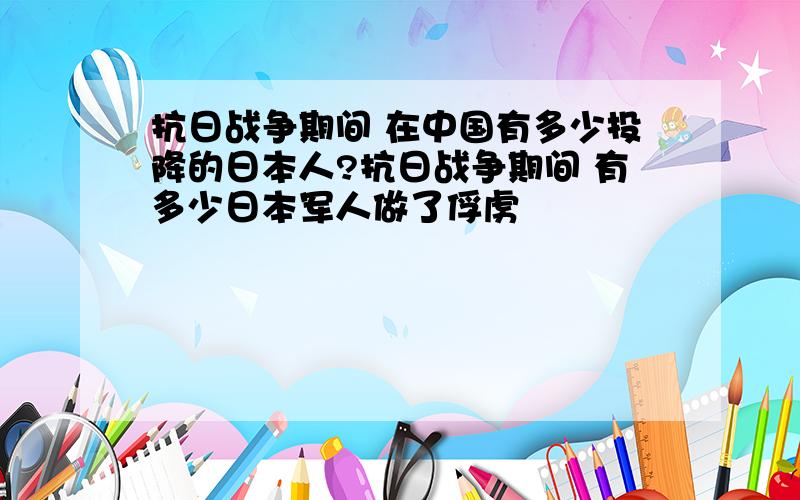 抗日战争期间 在中国有多少投降的日本人?抗日战争期间 有多少日本军人做了俘虏