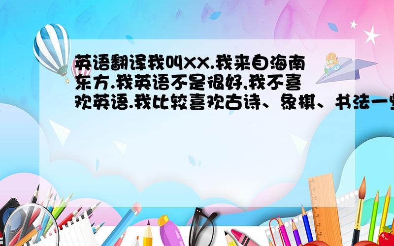 英语翻译我叫XX.我来自海南东方.我英语不是很好,我不喜欢英语.我比较喜欢古诗、象棋、书法一些充满中国特色的东西.作为中国人的后代,现在的人却不喜欢中国文化,是很悲哀的事情.我觉得