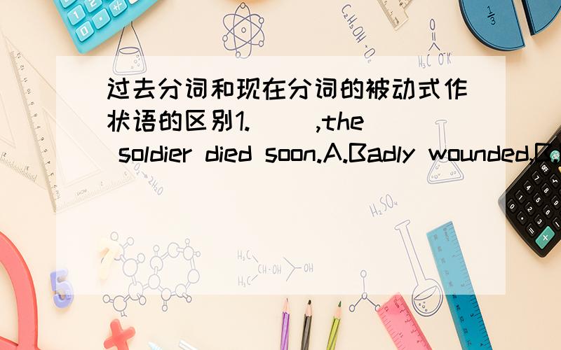 过去分词和现在分词的被动式作状语的区别1.（ ）,the soldier died soon.A.Badly wounded,B.Being badly wounded.2.( ) by a greater demand for vegetables,farmers have built more green houses.A.Driven B.Being driven.请考虑好了再回