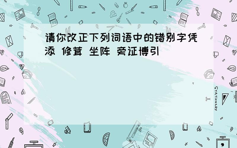 请你改正下列词语中的错别字凭添 修茸 坐阵 旁证博引