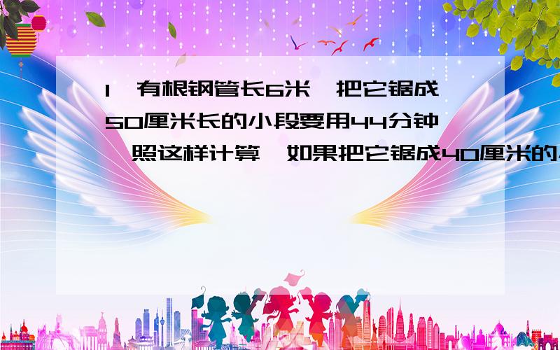 1、有根钢管长6米,把它锯成50厘米长的小段要用44分钟,照这样计算,如果把它锯成40厘米的小段,要锯多少分钟?【注意!是类似的题目】2、一捆钢丝中68千克,剪下其中的2.5米,刚好重10千克,这捆铁