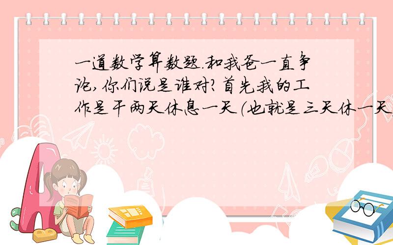 一道数学算数题.和我爸一直争论,你们说是谁对?首先我的工作是干两天休息一天（也就是三天休一天）,昨天是6月26号是我休息,今天27号我有事和同事换了班,所以27号也休息,那么大家说我下