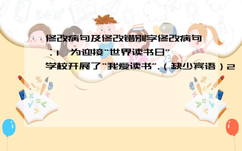 修改病句及修改错别字修改病句：1、为迎接“世界读书日”,学校开展了“我爱读书”.（缺少宾语）2、临近期末考试,同学们的学习态度和学习成绩都有所提高.（搭配不当）3、他忍俊不禁地