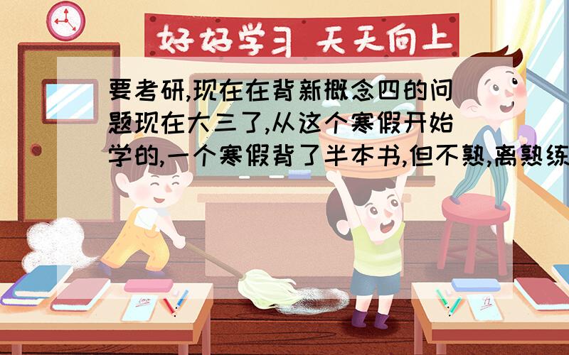 要考研,现在在背新概念四的问题现在大三了,从这个寒假开始学的,一个寒假背了半本书,但不熟,离熟练还差很远,我想把它背完,背熟练,主要想提高自己对英语文章的熟悉程度与阅读速度,以及