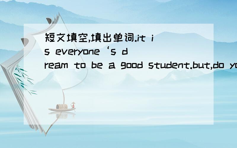 短文填空,填出单词.it is everyone‘s dream to be a good student.but,do you know【】to make it happen?I have two pieces of【】.【】,make full use of your【】and work hard.don’t put off till【】what you should do today,because time