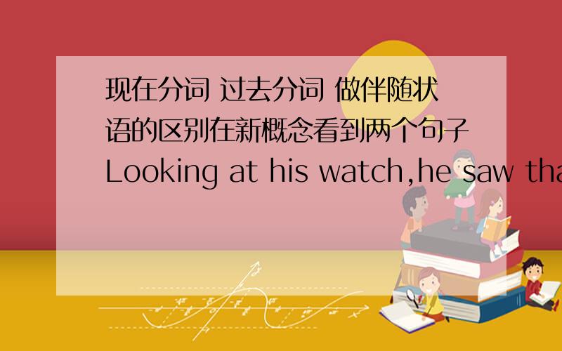 现在分词 过去分词 做伴随状语的区别在新概念看到两个句子Looking at his watch,he saw that is was one o'clockArmed with a torch,the vicar went up into the clock tower to see what was going on.这两个句子,一个现在分词