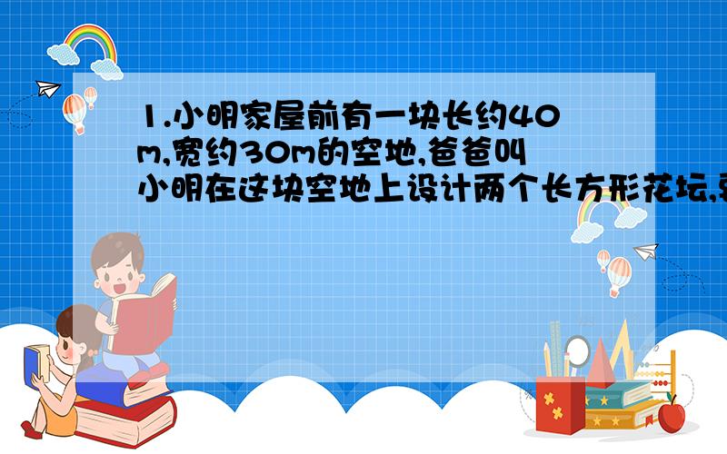 1.小明家屋前有一块长约40m,宽约30m的空地,爸爸叫小明在这块空地上设计两个长方形花坛,要两个花坛面积是整块空地面积的三分之二,在花坛四周和两个花坛之间留有宽相同的路,用于铺鹅卵石