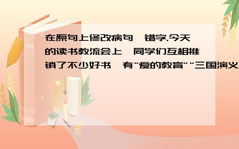 在原句上修改病句、错字.今天的读书教流会上,同学们互相推销了不少好书,有“爱的教育”“三国演义”等．．．．．．这些书种类繁多、各种各样,既增长了同学们的知识,而且激励了同学