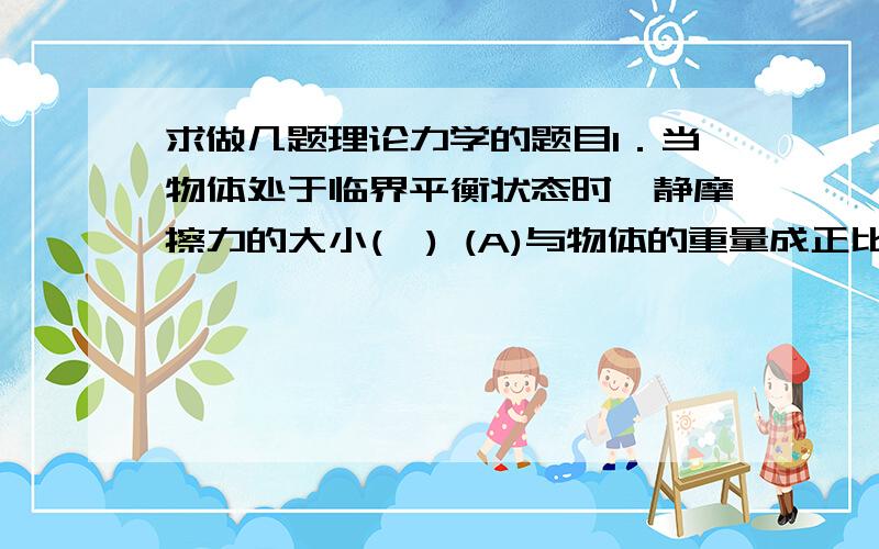 求做几题理论力学的题目1．当物体处于临界平衡状态时,静摩擦力的大小(  ) (A)与物体的重量成正比     (B)与物体的重力在支承面的法线方向的大小成正比 (C)与相互接触物体之间的正压力大小