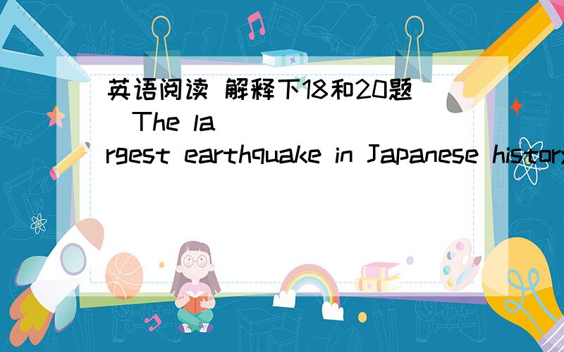 英语阅读 解释下18和20题The largest earthquake in Japanese history 16 in northern Japan at 2:46 pm of March 11,2011.A tsunami (海啸) followed,causing major flooding in 17 areas of Japan,as well as many strong aftershocks(余震).So