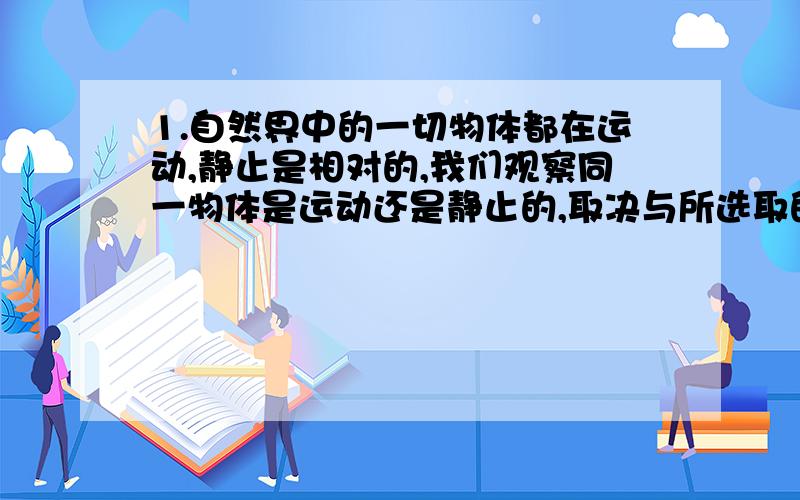 1.自然界中的一切物体都在运动,静止是相对的,我们观察同一物体是运动还是静止的,取决与所选取的----?2.物体通过的路程和通过这段路程所需时间的比值,称为物体在这段路程或这段时间内的