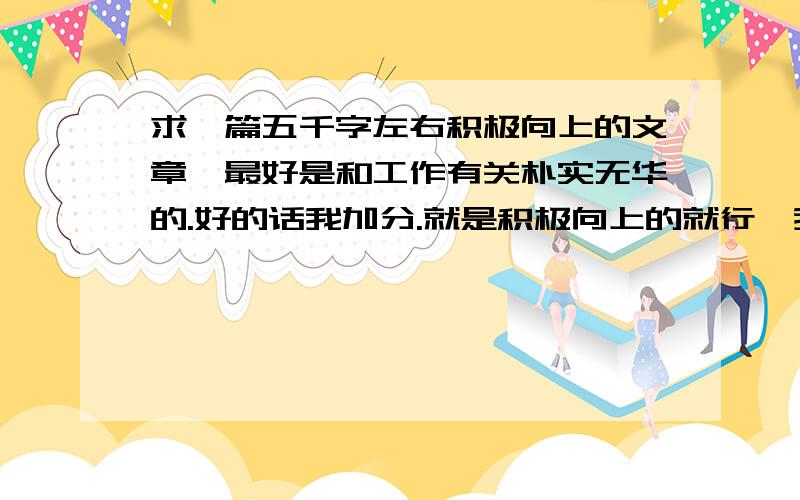 求一篇五千字左右积极向上的文章,最好是和工作有关朴实无华的.好的话我加分.就是积极向上的就行,我要发表在单位的杂志上.