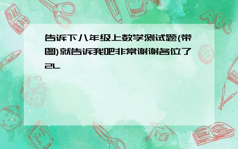 告诉下八年级上数学测试题(带图)就告诉我吧非常谢谢各位了2L