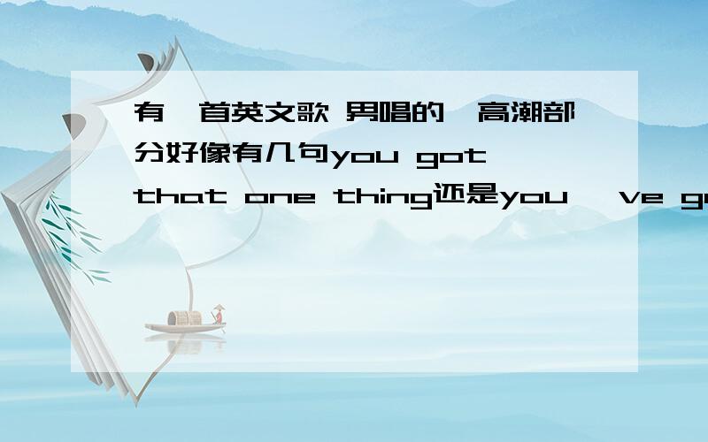 有一首英文歌 男唱的,高潮部分好像有几句you got that one thing还是you 've got that one thing ,这首一个很欢乐的,很high