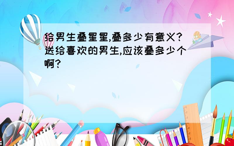 给男生叠星星,叠多少有意义?送给喜欢的男生,应该叠多少个啊?