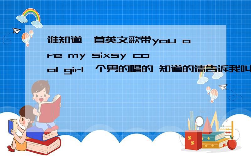 谁知道一首英文歌带you are my sixsy cool girl一个男的唱的 知道的请告诉我叫什么名字好吗 谢谢了.