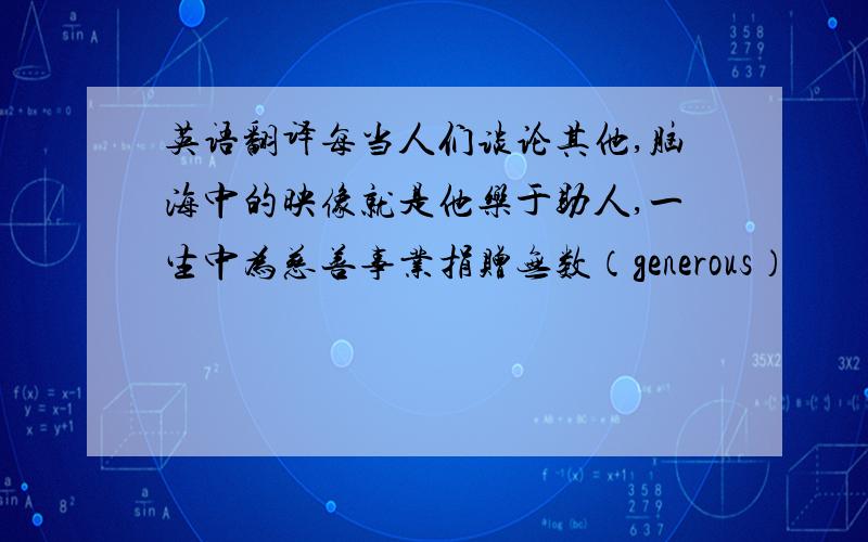 英语翻译每当人们谈论其他,脑海中的映像就是他乐于助人,一生中为慈善事业捐赠无数（generous）