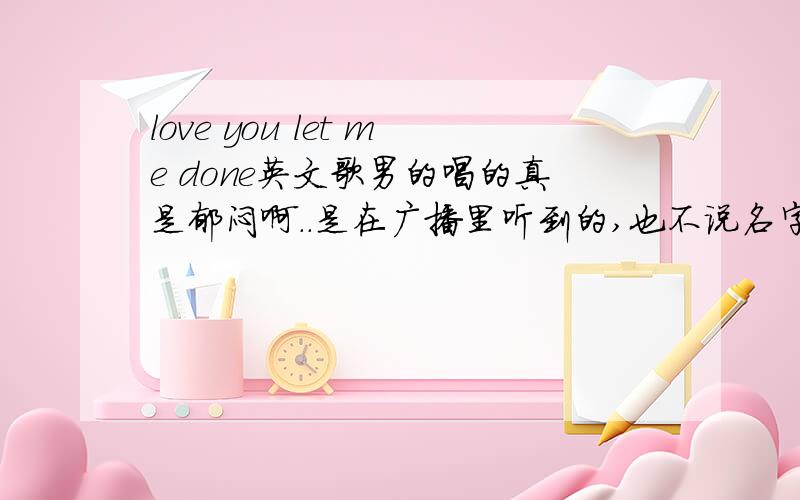 love you let me done英文歌男的唱的真是郁闷啊．．是在广播里听到的,也不说名字．．．开头是女的唱一点点,然后都是男的唱的,这男的声音很抒情有点像我们中国的男孩子的声音．．．结尾也