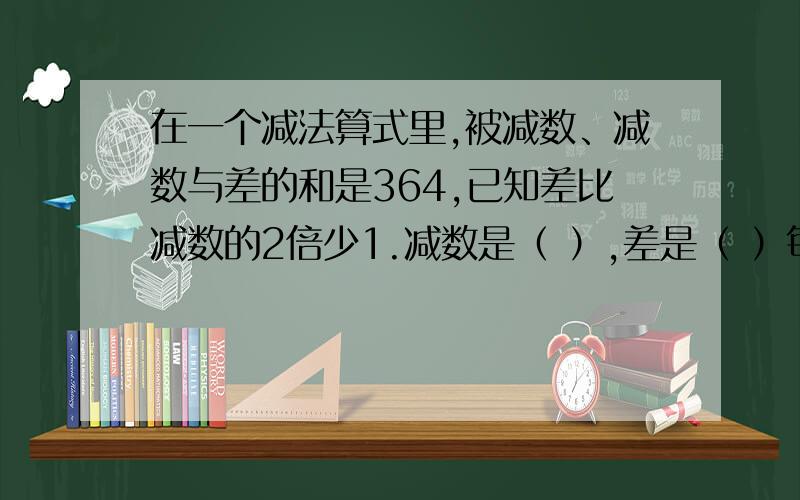 在一个减法算式里,被减数、减数与差的和是364,已知差比减数的2倍少1.减数是（ ）,差是（ ）每一步说清理由！