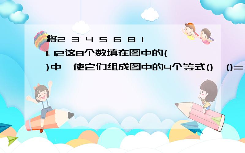 将2 3 4 5 6 8 11 12这8个数填在图中的()中,使它们组成图中的4个等式()*()=()= \() ()- =()=()=()