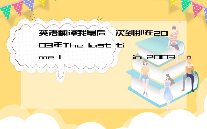 英语翻译我最后一次到那在2003年The last time I —— —— ——in 2003