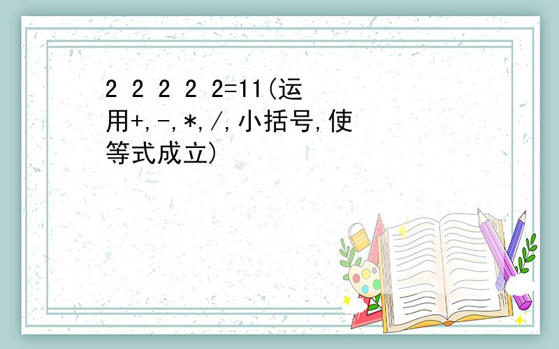 2 2 2 2 2=11(运用+,-,*,/,小括号,使等式成立)