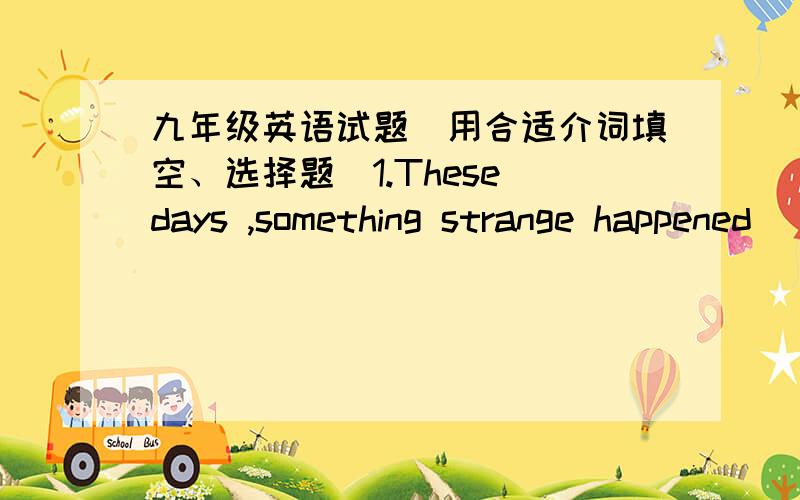 九年级英语试题（用合适介词填空、选择题）1.These days ,something strange happened___Miss Zhang ,She is always anxious.(介词填空）2.Did Liss tell you___in her letter?A.funny anything B.anything funny C.funny something3._____he