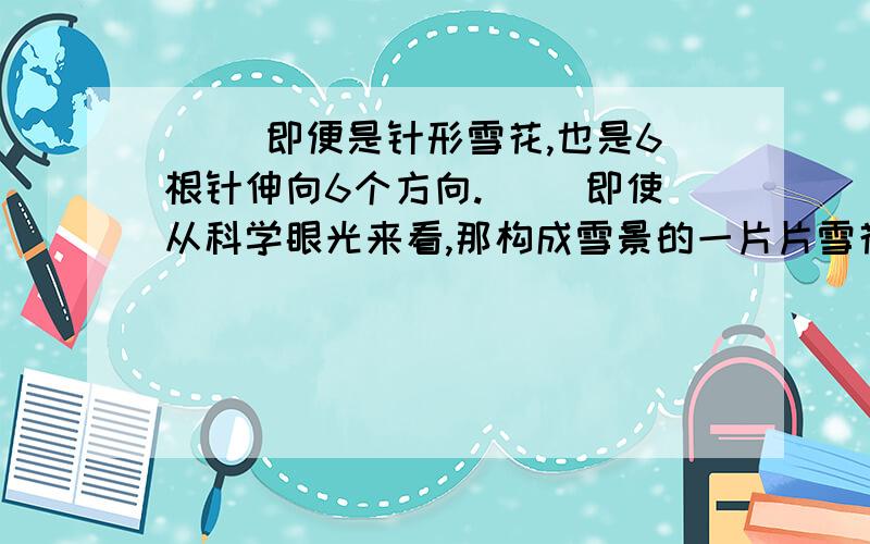 ( )即便是针形雪花,也是6根针伸向6个方向.( )即使从科学眼光来看,那构成雪景的一片片雪花也是万姿千态、各放异彩!( )但是,雪花有个基本形状是不变的,那就是所有雪花都带有六角形的特征.(