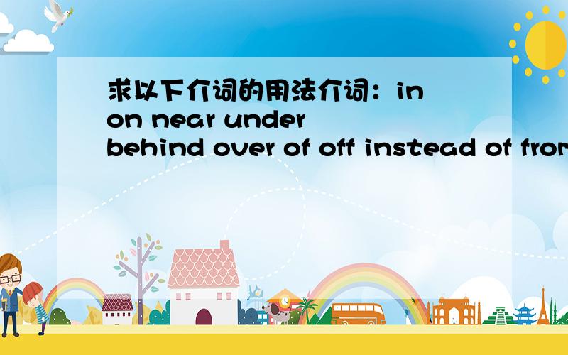 求以下介词的用法介词：in on near under behind over of off instead of from but at about with to for than by into after before without within inside outside in front of because of below up down 一个介词不用介绍的太详细,说说精