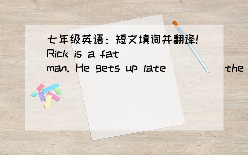 七年级英语：短文填词并翻译!Rick is a fat man. He gets up late          the morning. He has a             breakfast every morning. He has some meat, three        four eggs and some pieces of bread. he drinks two        of milk, some apple