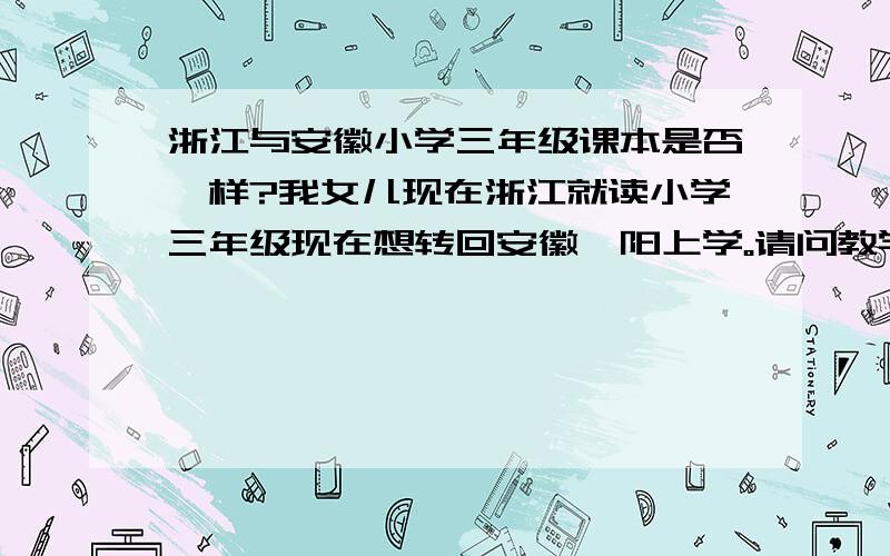 浙江与安徽小学三年级课本是否一样?我女儿现在浙江就读小学三年级现在想转回安徽阜阳上学。请问教学专家这样对她的学习有没有影响、假如有影响该怎样辅导。急、急、急、