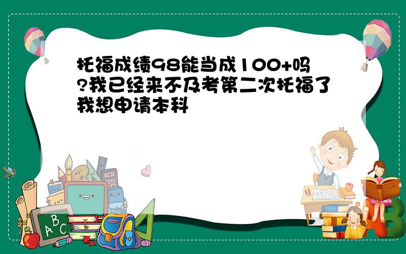 托福成绩98能当成100+吗?我已经来不及考第二次托福了我想申请本科