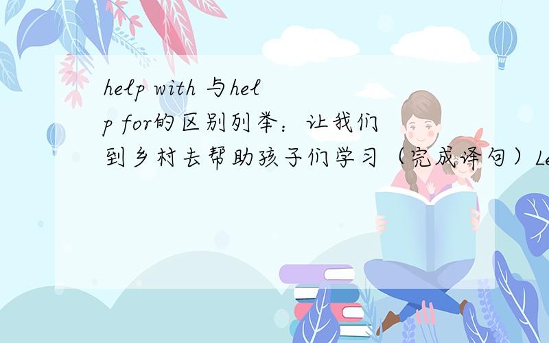 help with 与help for的区别列举：让我们到乡村去帮助孩子们学习（完成译句）Let's go to the countryside to ____the kids____their study.在这里为什么要填help...with?还有更详细的么?