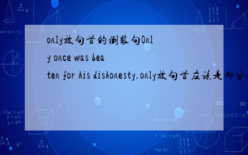 only放句首的倒装句Only once was beaten for his dishonesty.only放句首应该是部分倒装 可如果是be动词 那不就和全倒装没区别了?为啥不把be动词方后面 jiado什么的助动词啊?错了 once was he 少打了一个字