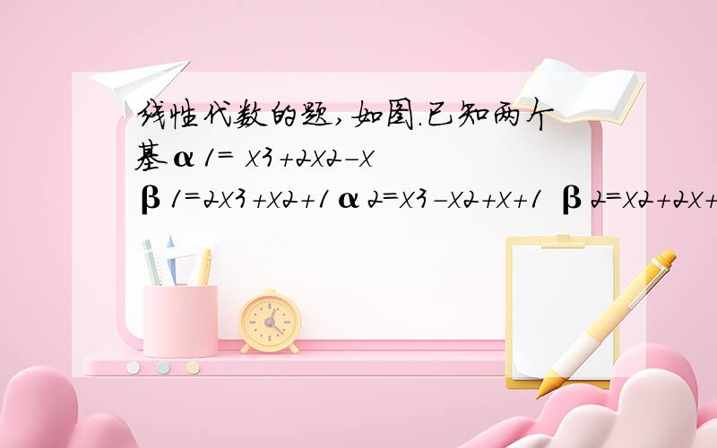 线性代数的题,如图.已知两个基α1= x3+2x2-x β1=2x3+x2+1α2=x3-x2+x+1 β2=x2+2x+2α3=-x3+2x2+x+1 β3=-2x3+x2+x+2α4=-x3-x2+1 β4=x3+3x2+x+2求坐标变换公式