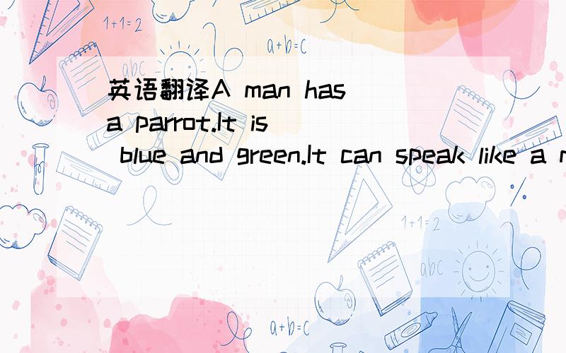 英语翻译A man has a parrot.It is blue and green.It can speak like a man.Every morning the man goes ti talk with it.But the parrot does not say anything to him.Then one morning the man goes to see the parrot again.He says something to it.But the p